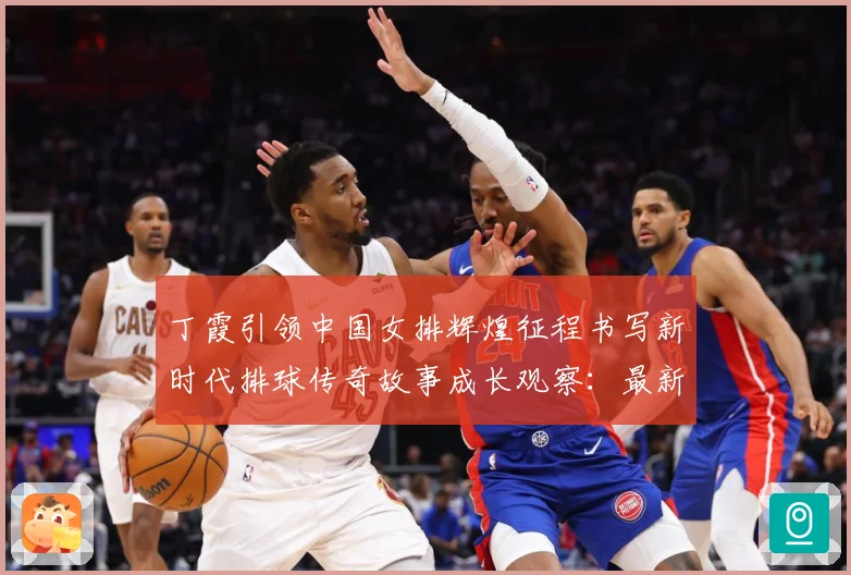 丁霞引领中国女排辉煌征程书写新时代排球传奇故事成长观察：最新赛事动态与深度分析