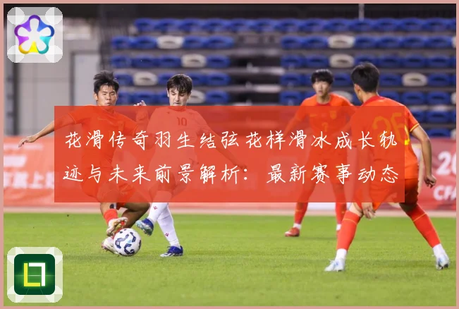花滑传奇羽生结弦花样滑冰成长轨迹与未来前景解析：最新赛事动态与深度分析
