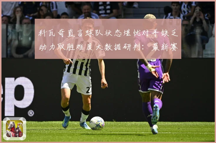 科瓦奇直言球队状态堪忧对手缺乏动力取胜难度大数据研判：最新赛事动态与深度分析