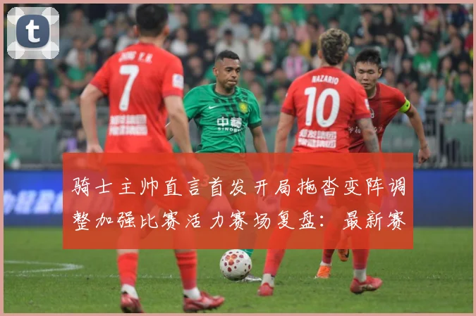 骑士主帅直言首发开局拖沓变阵调整加强比赛活力赛场复盘：最新赛事动态与深度分析