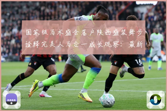 国家级马术盛会落户陕西盛装舞步诠释完美人马合一成长观察：最新赛事动态与深度分析