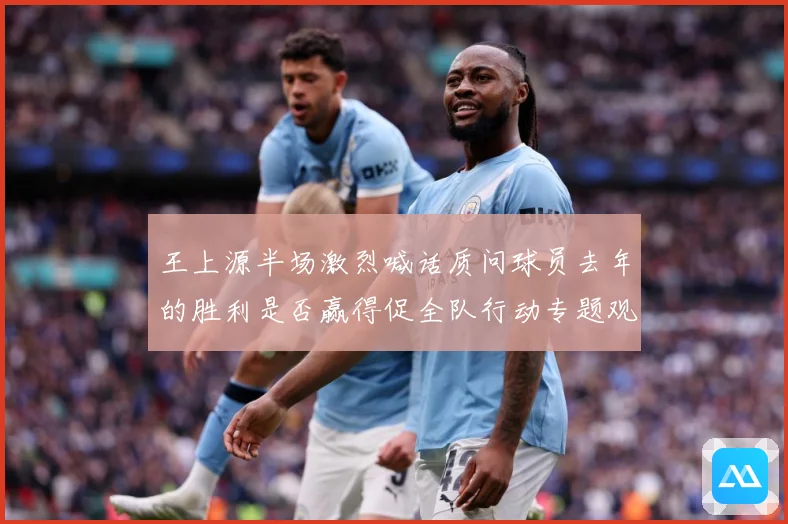 王上源半场激烈喊话质问球员去年的胜利是否赢得促全队行动专题观察：最新赛事动态与深度分析