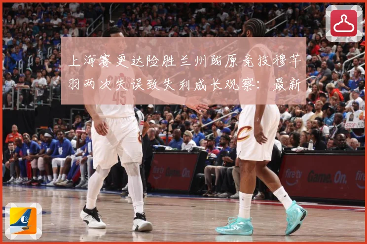 上海赛更达险胜兰州陇原竞技穆芊羽两次失误致失利成长观察：最新赛事动态与深度分析