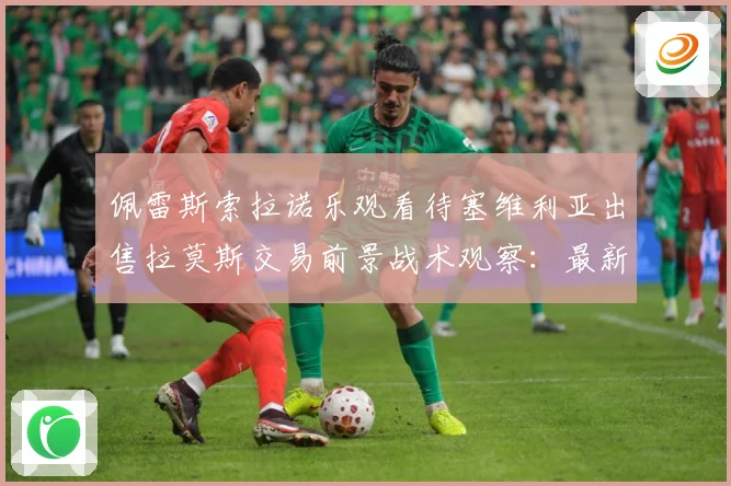 佩雷斯索拉诺乐观看待塞维利亚出售拉莫斯交易前景战术观察：最新赛事动态与深度分析