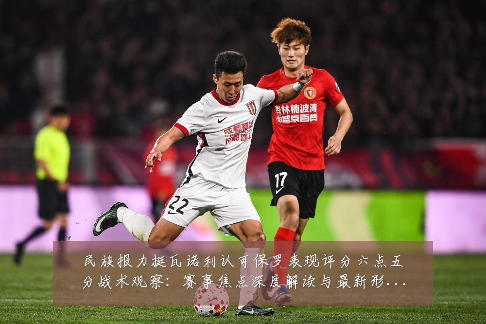 民族报力挺瓦诺利认可保罗表现评分六点五分战术观察：赛事焦点深度解读与最新形势分析