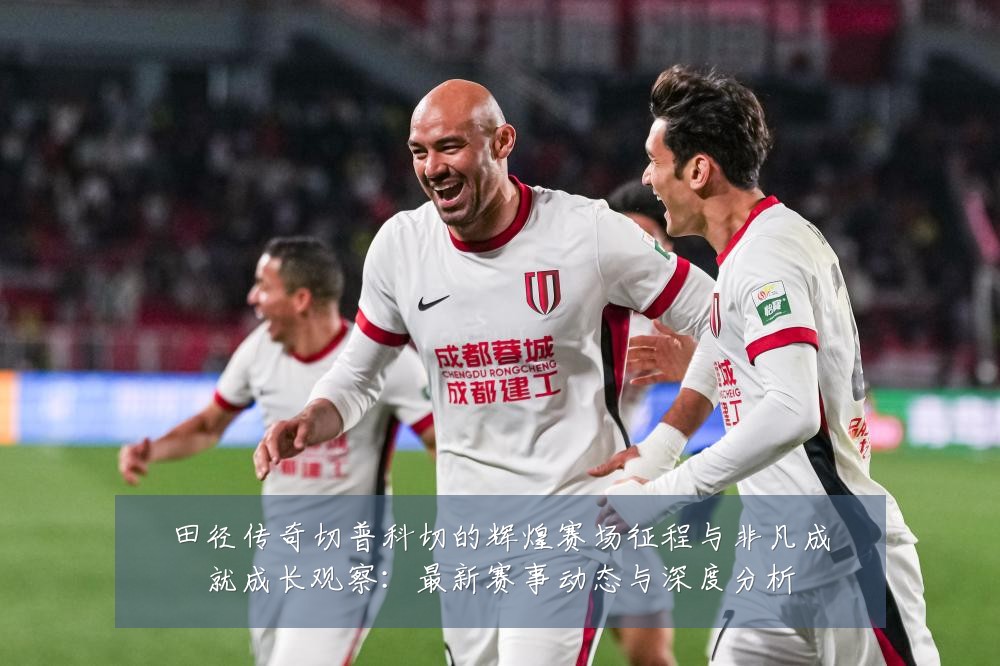 田径传奇切普科切的辉煌赛场征程与非凡成就成长观察:最新赛事动态与深度分析