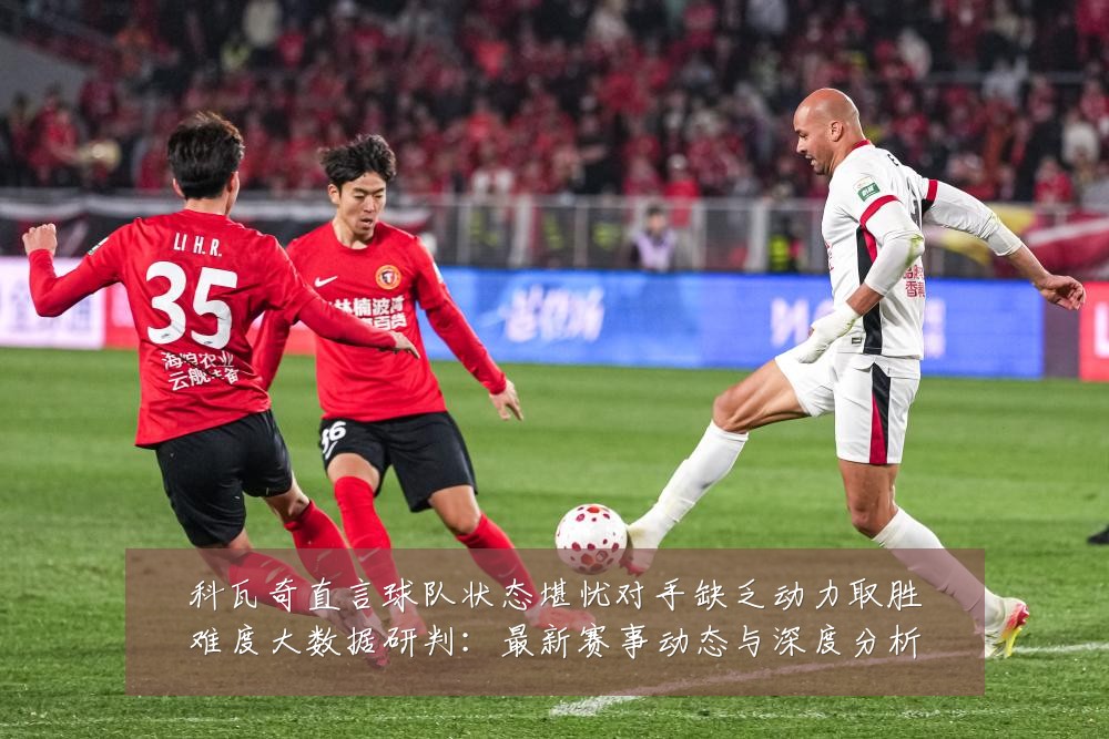 科瓦奇直言球队状态堪忧对手缺乏动力取胜难度大数据研判:最新赛事动态与深度分析