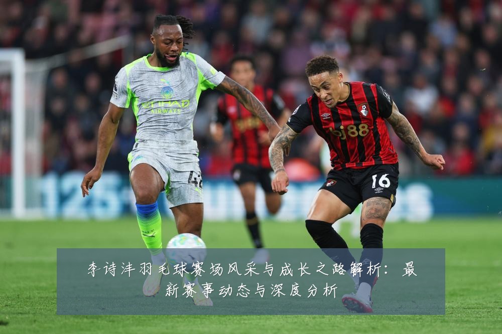 李诗沣羽毛球赛场风采与成长之路解析:最新赛事动态与深度分析