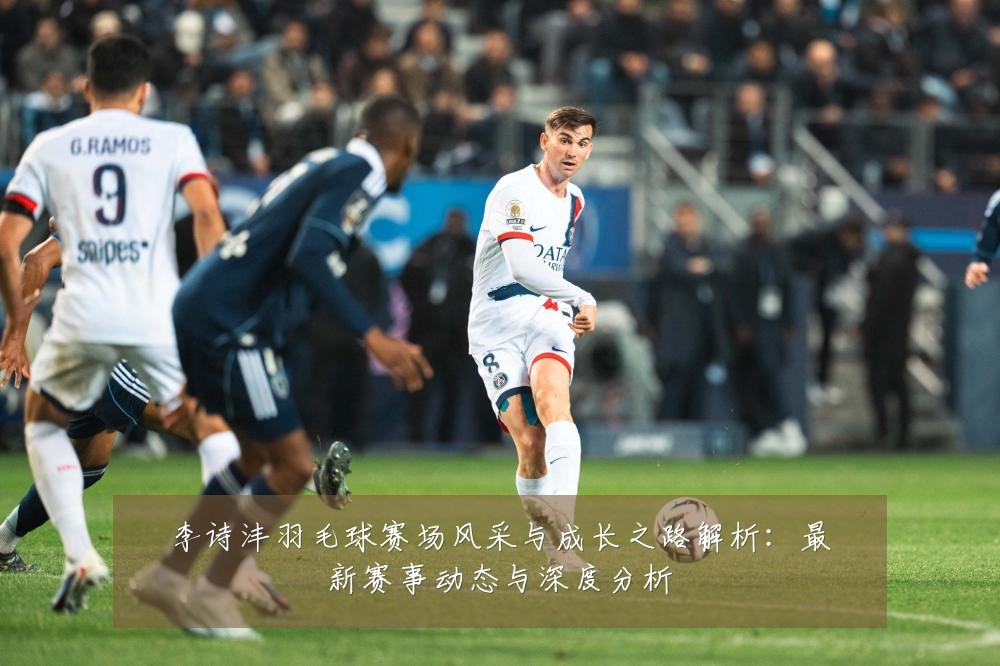 李诗沣羽毛球赛场风采与成长之路解析:最新赛事动态与深度分析